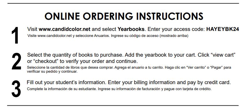 ONLINE ORDERING INSTRUCTIONS. 1. Visit www.candidcolor.net and select Yearbooks. Enter your access code:HAYEYBK24. Visite www.candidcolor.net y seleccione Anuarios. Ingrese su código de acceso (mostrado arriba) .2. Select the quantity of books to purchase. Add the yearbook to your cart. Click “view cart” or “checkout” to verify your order and continue.Seleccione la cantidad de libros que desea comprar. Agrega el anuario a tu carrito. Haga clic en “Ver carrito” o “Pagar” para verificar su pedido y continuar. 3.Fill out your student’s information. Enter your billing information and pay by credit card. Complete la información de su estudiante. Ingrese su información de facturación y pague con tarjeta de crédito.