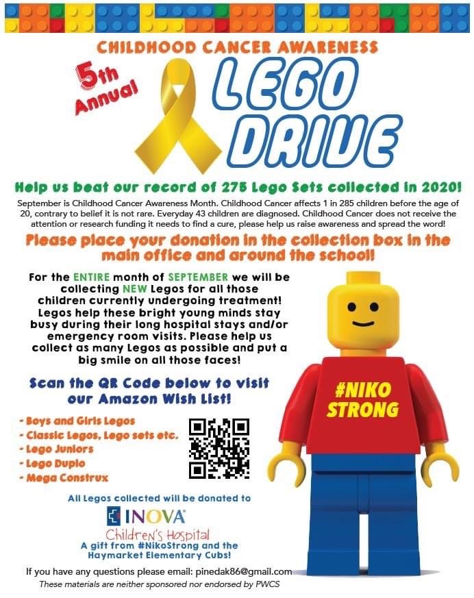 Flier.  Reads childhood cancer awareness 5th annual lego drive. Help us beat our record of 275 Lego sets collected in 2020! September is Childhood Cancer Awareness Month.  Childhood Cancer affects 1 in 285 children before the age of 20, contrary to belief it is not rare.  Everyday 43 children are diagnosed.  Childhood Cancer does not receive the attention or research funding it needs to find a cure.  Please help us raise awareness and spread the word!  Please place your donation in the collection box in the main office and around the school.  For the entire month of September we will be collecting NEW legos for all those children currently undergoing treatment! Legos help these bright young minds stay busy during their long hospital stays and/or emergency room visitis.  Please help us collect as many Legos as possible and put a big smile on all those faces! Scan the QR Code below to visit our Amazon Wish List!  Boys and Girls Legos. Classic Legos, Lego sets, etc. Lego Juniors. Lego Duplo. Mega Construx. Picture of QR code. All Legos collected will be donated to INOVA children's hospital. A gift from #nikostrong and the Haymarket Elementary Cubs. If you have any questions, please email: pinedak86@gmail.com. These materials are neither sponsored nor endorsed by PWCS. 
