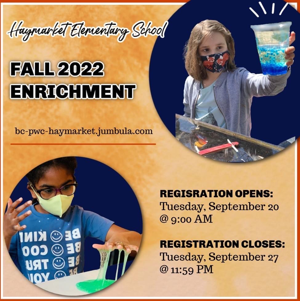 Flier. Includes picture of a girl holding a science experiment cup and child playing with slime.  Flier reads: Haymarket Elementary School Fall 2022 Enrichment. bc-pwc-haymarket.jumbula.com. Registration opens: Tuesday, September 20 @ 9:00AM.  Registration closes: Tuesday, September 27@11:59pm.