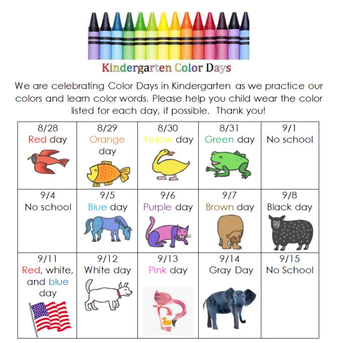 We are celebrating Color Days in Kindergarten as we practice our colors and learn color words. Please help you child wear the color listed for each day, if possible. Thank you!  8/28 Red day 8/29 Orange day 8/30 Yellow day 8/31 Green day 9/1 No school  9/4  No school  9/5 Blue day 9/6 Purple day 9/7 Brown day 9/8 Black day  9/11  Red, white,  and blue  day  9/12 White day 9/13 Pink day 9/14 Gray Day 9/15 No School